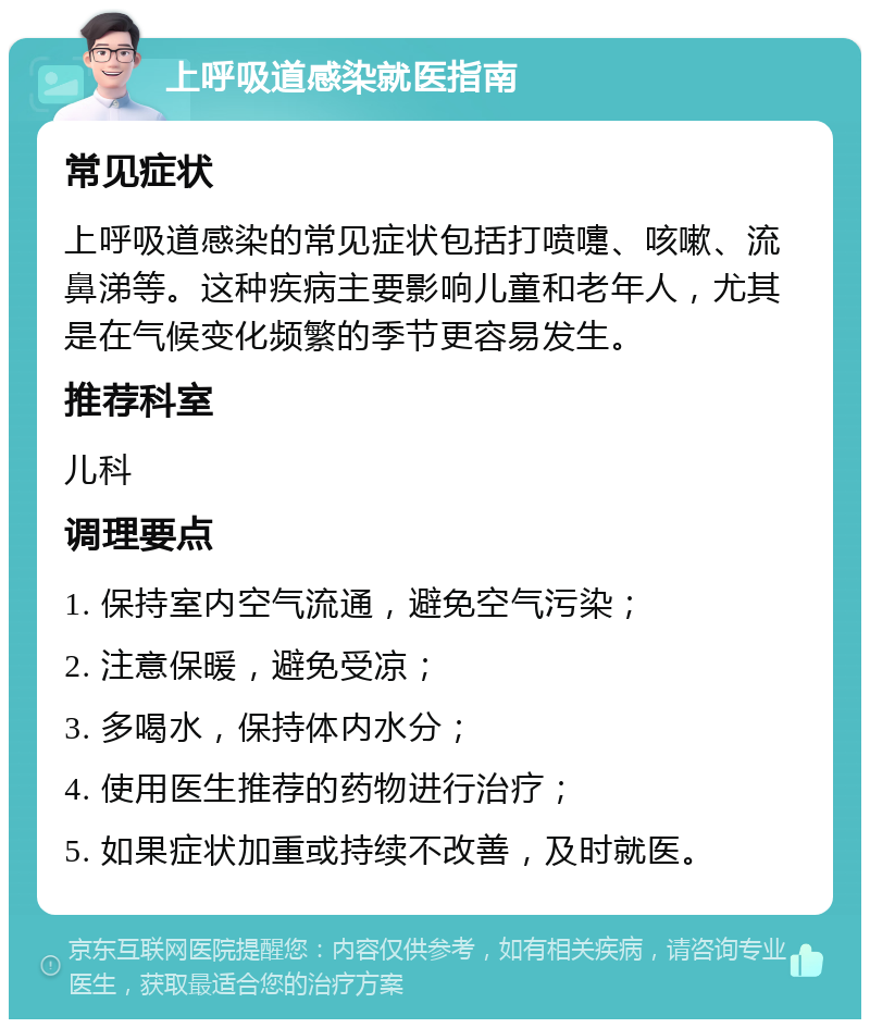 上呼吸道感染就医指南 常见症状 上呼吸道感染的常见症状包括打喷嚏、咳嗽、流鼻涕等。这种疾病主要影响儿童和老年人，尤其是在气候变化频繁的季节更容易发生。 推荐科室 儿科 调理要点 1. 保持室内空气流通，避免空气污染； 2. 注意保暖，避免受凉； 3. 多喝水，保持体内水分； 4. 使用医生推荐的药物进行治疗； 5. 如果症状加重或持续不改善，及时就医。