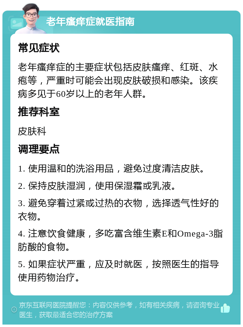 老年瘙痒症就医指南 常见症状 老年瘙痒症的主要症状包括皮肤瘙痒、红斑、水疱等，严重时可能会出现皮肤破损和感染。该疾病多见于60岁以上的老年人群。 推荐科室 皮肤科 调理要点 1. 使用温和的洗浴用品，避免过度清洁皮肤。 2. 保持皮肤湿润，使用保湿霜或乳液。 3. 避免穿着过紧或过热的衣物，选择透气性好的衣物。 4. 注意饮食健康，多吃富含维生素E和Omega-3脂肪酸的食物。 5. 如果症状严重，应及时就医，按照医生的指导使用药物治疗。