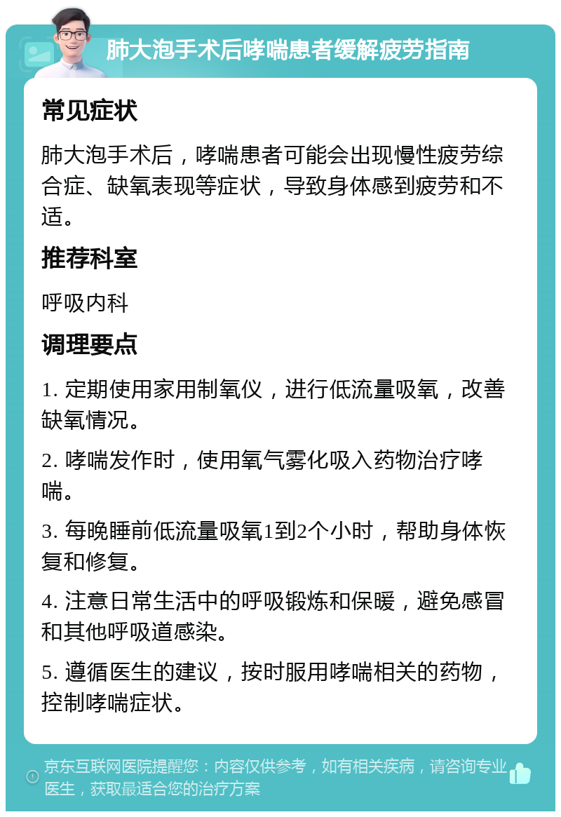 肺大泡手术后哮喘患者缓解疲劳指南 常见症状 肺大泡手术后，哮喘患者可能会出现慢性疲劳综合症、缺氧表现等症状，导致身体感到疲劳和不适。 推荐科室 呼吸内科 调理要点 1. 定期使用家用制氧仪，进行低流量吸氧，改善缺氧情况。 2. 哮喘发作时，使用氧气雾化吸入药物治疗哮喘。 3. 每晚睡前低流量吸氧1到2个小时，帮助身体恢复和修复。 4. 注意日常生活中的呼吸锻炼和保暖，避免感冒和其他呼吸道感染。 5. 遵循医生的建议，按时服用哮喘相关的药物，控制哮喘症状。