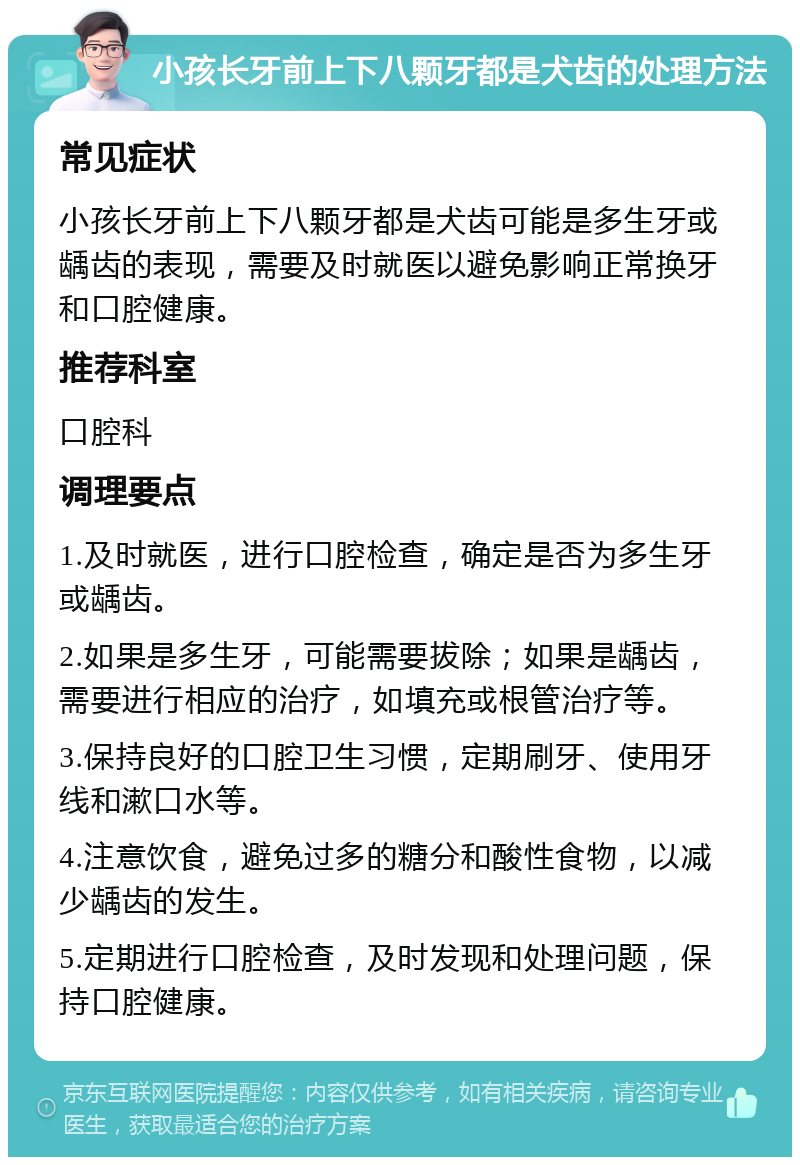 小孩长牙前上下八颗牙都是犬齿的处理方法 常见症状 小孩长牙前上下八颗牙都是犬齿可能是多生牙或龋齿的表现，需要及时就医以避免影响正常换牙和口腔健康。 推荐科室 口腔科 调理要点 1.及时就医，进行口腔检查，确定是否为多生牙或龋齿。 2.如果是多生牙，可能需要拔除；如果是龋齿，需要进行相应的治疗，如填充或根管治疗等。 3.保持良好的口腔卫生习惯，定期刷牙、使用牙线和漱口水等。 4.注意饮食，避免过多的糖分和酸性食物，以减少龋齿的发生。 5.定期进行口腔检查，及时发现和处理问题，保持口腔健康。