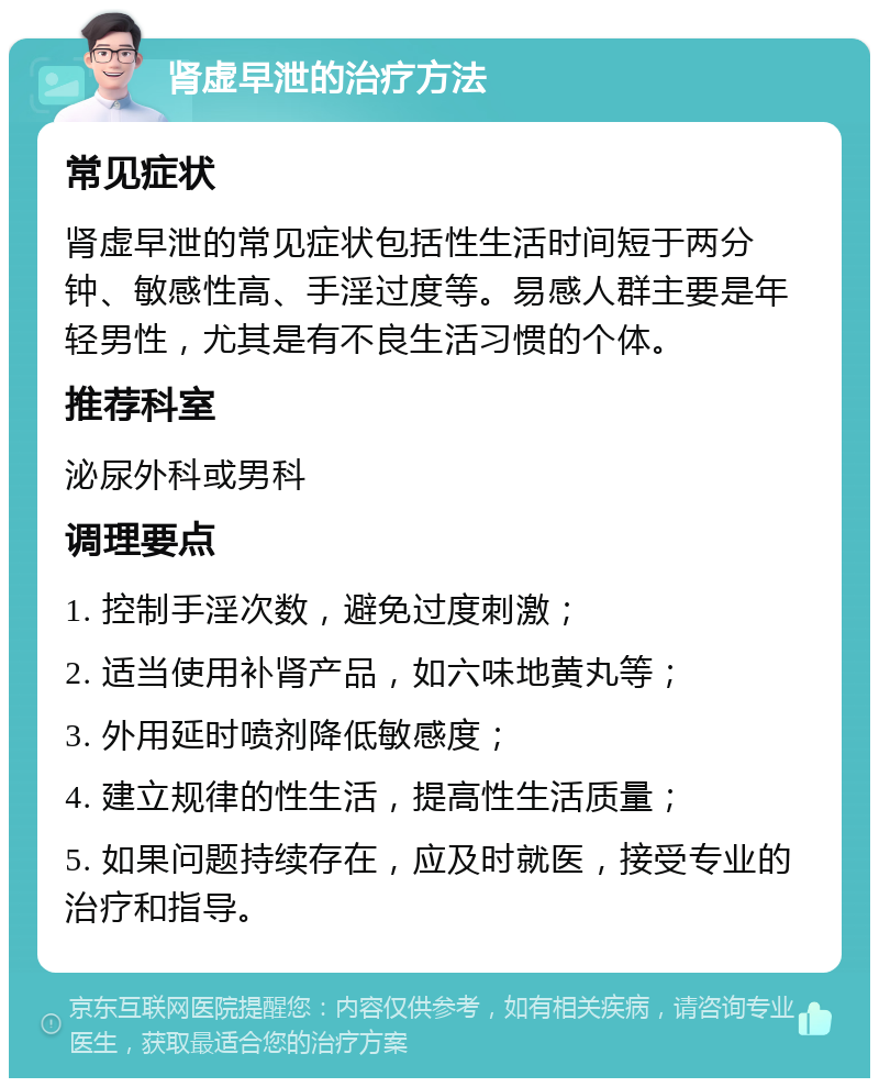 肾虚早泄的治疗方法 常见症状 肾虚早泄的常见症状包括性生活时间短于两分钟、敏感性高、手淫过度等。易感人群主要是年轻男性，尤其是有不良生活习惯的个体。 推荐科室 泌尿外科或男科 调理要点 1. 控制手淫次数，避免过度刺激； 2. 适当使用补肾产品，如六味地黄丸等； 3. 外用延时喷剂降低敏感度； 4. 建立规律的性生活，提高性生活质量； 5. 如果问题持续存在，应及时就医，接受专业的治疗和指导。