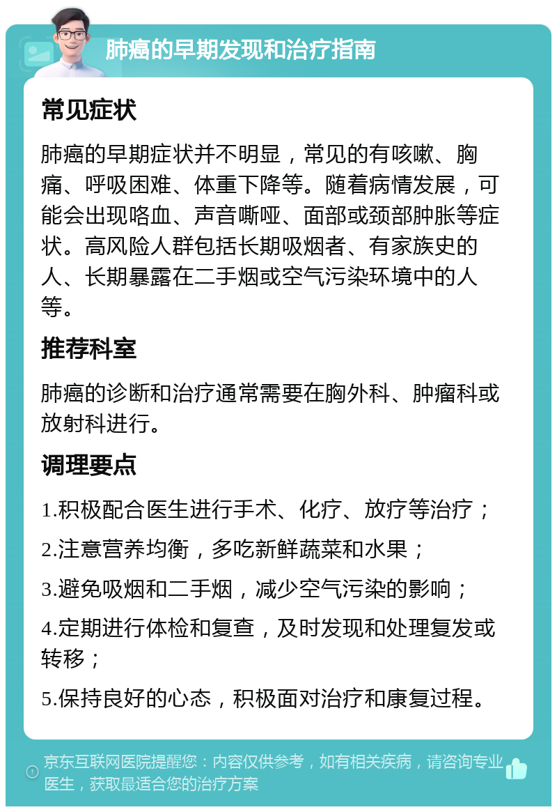 肺癌的早期发现和治疗指南 常见症状 肺癌的早期症状并不明显，常见的有咳嗽、胸痛、呼吸困难、体重下降等。随着病情发展，可能会出现咯血、声音嘶哑、面部或颈部肿胀等症状。高风险人群包括长期吸烟者、有家族史的人、长期暴露在二手烟或空气污染环境中的人等。 推荐科室 肺癌的诊断和治疗通常需要在胸外科、肿瘤科或放射科进行。 调理要点 1.积极配合医生进行手术、化疗、放疗等治疗； 2.注意营养均衡，多吃新鲜蔬菜和水果； 3.避免吸烟和二手烟，减少空气污染的影响； 4.定期进行体检和复查，及时发现和处理复发或转移； 5.保持良好的心态，积极面对治疗和康复过程。