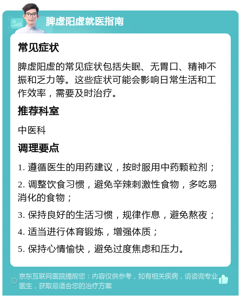 脾虚阳虚就医指南 常见症状 脾虚阳虚的常见症状包括失眠、无胃口、精神不振和乏力等。这些症状可能会影响日常生活和工作效率，需要及时治疗。 推荐科室 中医科 调理要点 1. 遵循医生的用药建议，按时服用中药颗粒剂； 2. 调整饮食习惯，避免辛辣刺激性食物，多吃易消化的食物； 3. 保持良好的生活习惯，规律作息，避免熬夜； 4. 适当进行体育锻炼，增强体质； 5. 保持心情愉快，避免过度焦虑和压力。