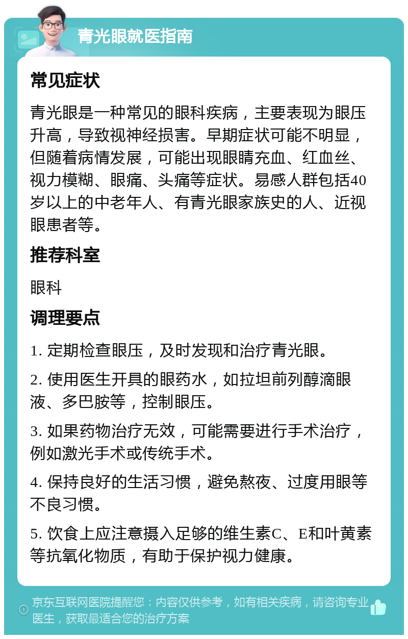 青光眼就医指南 常见症状 青光眼是一种常见的眼科疾病，主要表现为眼压升高，导致视神经损害。早期症状可能不明显，但随着病情发展，可能出现眼睛充血、红血丝、视力模糊、眼痛、头痛等症状。易感人群包括40岁以上的中老年人、有青光眼家族史的人、近视眼患者等。 推荐科室 眼科 调理要点 1. 定期检查眼压，及时发现和治疗青光眼。 2. 使用医生开具的眼药水，如拉坦前列醇滴眼液、多巴胺等，控制眼压。 3. 如果药物治疗无效，可能需要进行手术治疗，例如激光手术或传统手术。 4. 保持良好的生活习惯，避免熬夜、过度用眼等不良习惯。 5. 饮食上应注意摄入足够的维生素C、E和叶黄素等抗氧化物质，有助于保护视力健康。