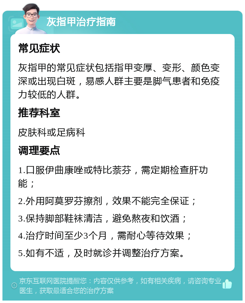 灰指甲治疗指南 常见症状 灰指甲的常见症状包括指甲变厚、变形、颜色变深或出现白斑，易感人群主要是脚气患者和免疫力较低的人群。 推荐科室 皮肤科或足病科 调理要点 1.口服伊曲康唑或特比萘芬，需定期检查肝功能； 2.外用阿莫罗芬擦剂，效果不能完全保证； 3.保持脚部鞋袜清洁，避免熬夜和饮酒； 4.治疗时间至少3个月，需耐心等待效果； 5.如有不适，及时就诊并调整治疗方案。