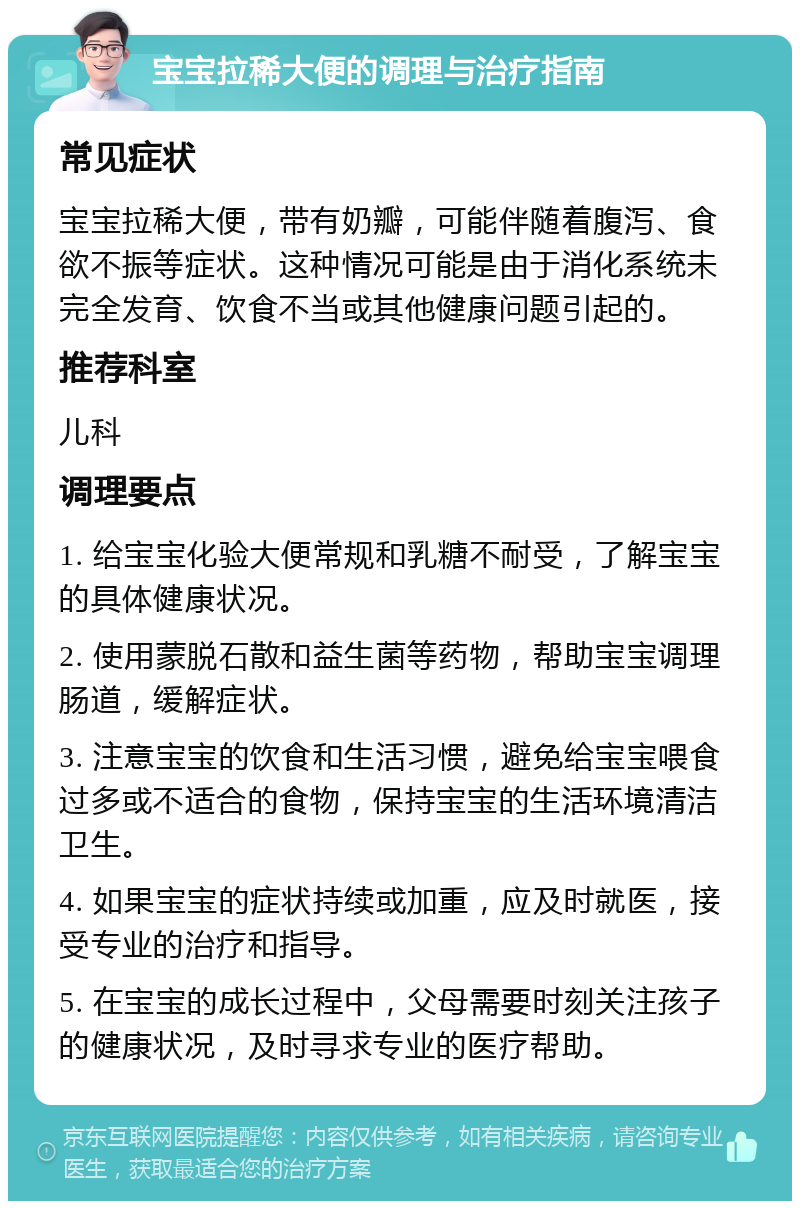 宝宝拉稀大便的调理与治疗指南 常见症状 宝宝拉稀大便，带有奶瓣，可能伴随着腹泻、食欲不振等症状。这种情况可能是由于消化系统未完全发育、饮食不当或其他健康问题引起的。 推荐科室 儿科 调理要点 1. 给宝宝化验大便常规和乳糖不耐受，了解宝宝的具体健康状况。 2. 使用蒙脱石散和益生菌等药物，帮助宝宝调理肠道，缓解症状。 3. 注意宝宝的饮食和生活习惯，避免给宝宝喂食过多或不适合的食物，保持宝宝的生活环境清洁卫生。 4. 如果宝宝的症状持续或加重，应及时就医，接受专业的治疗和指导。 5. 在宝宝的成长过程中，父母需要时刻关注孩子的健康状况，及时寻求专业的医疗帮助。