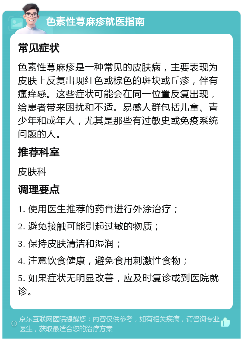 色素性荨麻疹就医指南 常见症状 色素性荨麻疹是一种常见的皮肤病，主要表现为皮肤上反复出现红色或棕色的斑块或丘疹，伴有瘙痒感。这些症状可能会在同一位置反复出现，给患者带来困扰和不适。易感人群包括儿童、青少年和成年人，尤其是那些有过敏史或免疫系统问题的人。 推荐科室 皮肤科 调理要点 1. 使用医生推荐的药膏进行外涂治疗； 2. 避免接触可能引起过敏的物质； 3. 保持皮肤清洁和湿润； 4. 注意饮食健康，避免食用刺激性食物； 5. 如果症状无明显改善，应及时复诊或到医院就诊。