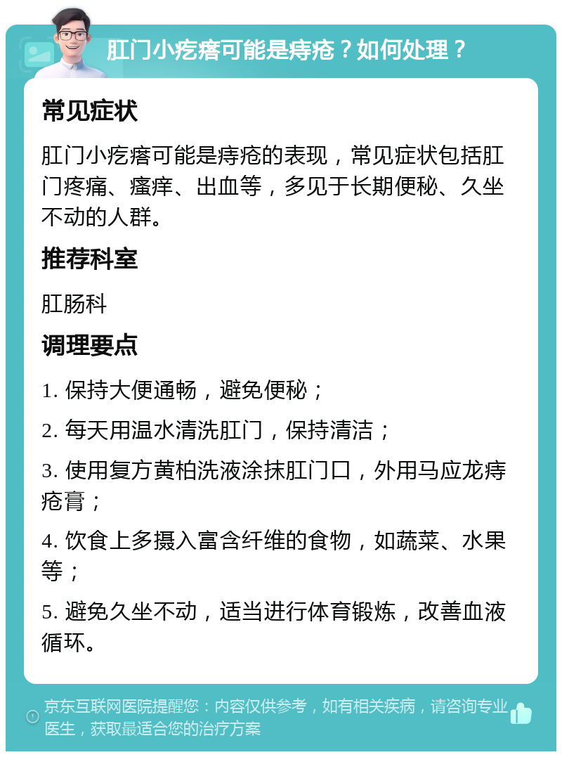 肛门小疙瘩可能是痔疮？如何处理？ 常见症状 肛门小疙瘩可能是痔疮的表现，常见症状包括肛门疼痛、瘙痒、出血等，多见于长期便秘、久坐不动的人群。 推荐科室 肛肠科 调理要点 1. 保持大便通畅，避免便秘； 2. 每天用温水清洗肛门，保持清洁； 3. 使用复方黄柏洗液涂抹肛门口，外用马应龙痔疮膏； 4. 饮食上多摄入富含纤维的食物，如蔬菜、水果等； 5. 避免久坐不动，适当进行体育锻炼，改善血液循环。