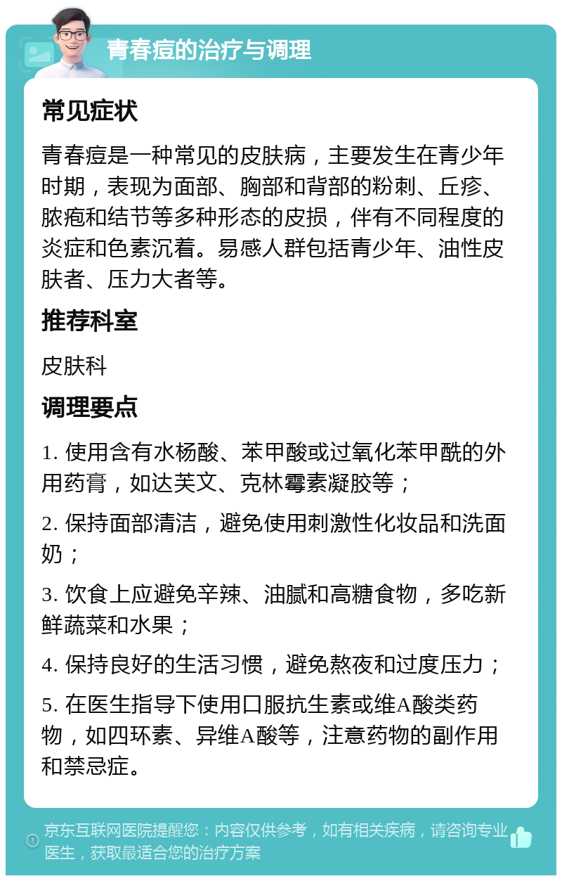 青春痘的治疗与调理 常见症状 青春痘是一种常见的皮肤病，主要发生在青少年时期，表现为面部、胸部和背部的粉刺、丘疹、脓疱和结节等多种形态的皮损，伴有不同程度的炎症和色素沉着。易感人群包括青少年、油性皮肤者、压力大者等。 推荐科室 皮肤科 调理要点 1. 使用含有水杨酸、苯甲酸或过氧化苯甲酰的外用药膏，如达芙文、克林霉素凝胶等； 2. 保持面部清洁，避免使用刺激性化妆品和洗面奶； 3. 饮食上应避免辛辣、油腻和高糖食物，多吃新鲜蔬菜和水果； 4. 保持良好的生活习惯，避免熬夜和过度压力； 5. 在医生指导下使用口服抗生素或维A酸类药物，如四环素、异维A酸等，注意药物的副作用和禁忌症。