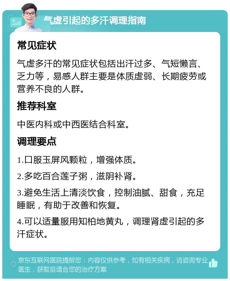 气虚引起的多汗调理指南 常见症状 气虚多汗的常见症状包括出汗过多、气短懒言、乏力等，易感人群主要是体质虚弱、长期疲劳或营养不良的人群。 推荐科室 中医内科或中西医结合科室。 调理要点 1.口服玉屏风颗粒，增强体质。 2.多吃百合莲子粥，滋阴补肾。 3.避免生活上清淡饮食，控制油腻、甜食，充足睡眠，有助于改善和恢复。 4.可以适量服用知柏地黄丸，调理肾虚引起的多汗症状。