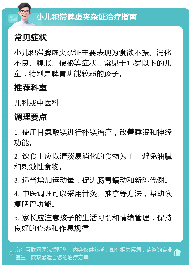 小儿积滞脾虚夹杂证治疗指南 常见症状 小儿积滞脾虚夹杂证主要表现为食欲不振、消化不良、腹胀、便秘等症状，常见于13岁以下的儿童，特别是脾胃功能较弱的孩子。 推荐科室 儿科或中医科 调理要点 1. 使用甘氨酸镁进行补镁治疗，改善睡眠和神经功能。 2. 饮食上应以清淡易消化的食物为主，避免油腻和刺激性食物。 3. 适当增加运动量，促进肠胃蠕动和新陈代谢。 4. 中医调理可以采用针灸、推拿等方法，帮助恢复脾胃功能。 5. 家长应注意孩子的生活习惯和情绪管理，保持良好的心态和作息规律。