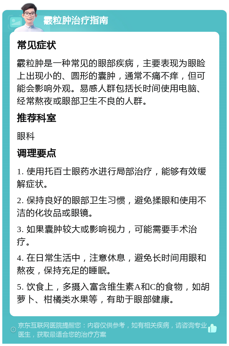 霰粒肿治疗指南 常见症状 霰粒肿是一种常见的眼部疾病，主要表现为眼睑上出现小的、圆形的囊肿，通常不痛不痒，但可能会影响外观。易感人群包括长时间使用电脑、经常熬夜或眼部卫生不良的人群。 推荐科室 眼科 调理要点 1. 使用托百士眼药水进行局部治疗，能够有效缓解症状。 2. 保持良好的眼部卫生习惯，避免揉眼和使用不洁的化妆品或眼镜。 3. 如果囊肿较大或影响视力，可能需要手术治疗。 4. 在日常生活中，注意休息，避免长时间用眼和熬夜，保持充足的睡眠。 5. 饮食上，多摄入富含维生素A和C的食物，如胡萝卜、柑橘类水果等，有助于眼部健康。