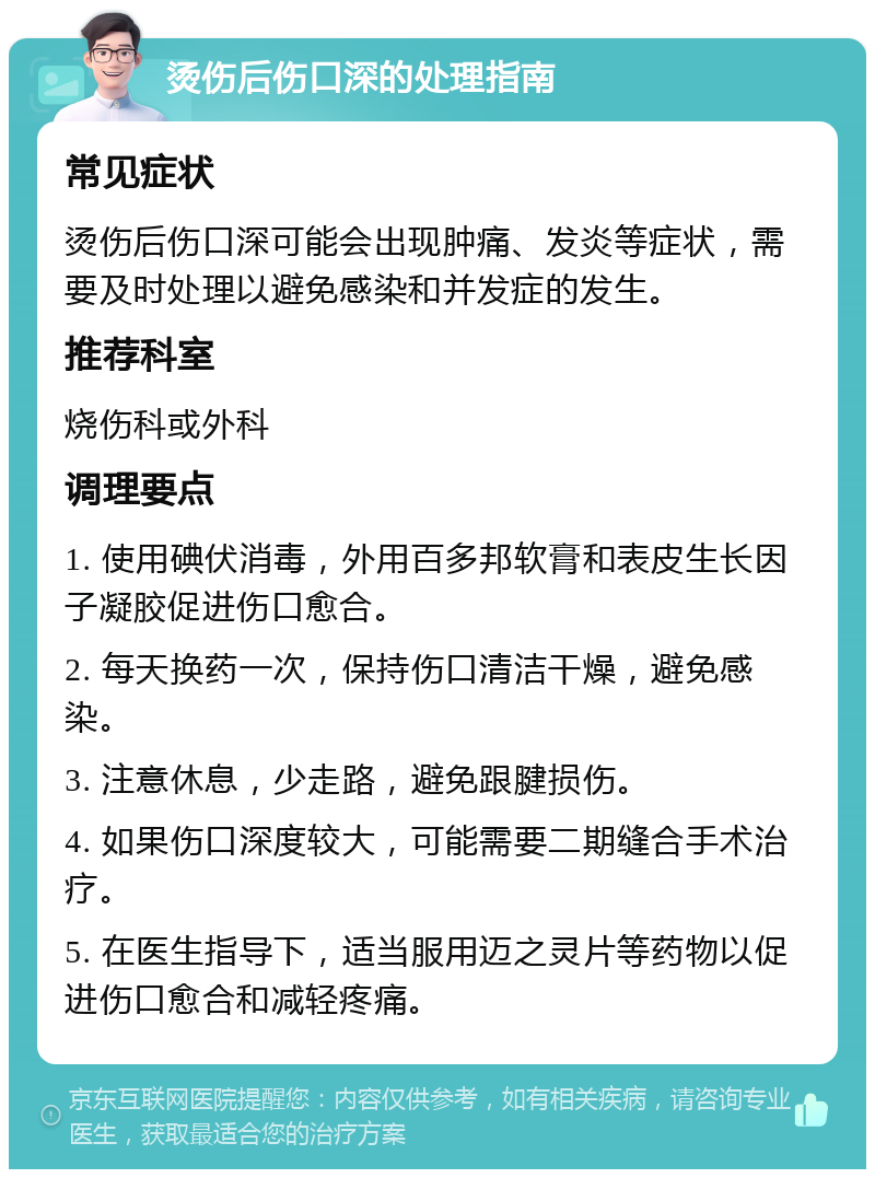 烫伤后伤口深的处理指南 常见症状 烫伤后伤口深可能会出现肿痛、发炎等症状，需要及时处理以避免感染和并发症的发生。 推荐科室 烧伤科或外科 调理要点 1. 使用碘伏消毒，外用百多邦软膏和表皮生长因子凝胶促进伤口愈合。 2. 每天换药一次，保持伤口清洁干燥，避免感染。 3. 注意休息，少走路，避免跟腱损伤。 4. 如果伤口深度较大，可能需要二期缝合手术治疗。 5. 在医生指导下，适当服用迈之灵片等药物以促进伤口愈合和减轻疼痛。