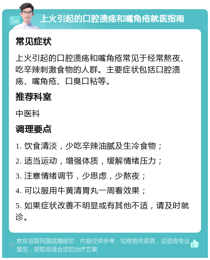 上火引起的口腔溃疡和嘴角疮就医指南 常见症状 上火引起的口腔溃疡和嘴角疮常见于经常熬夜、吃辛辣刺激食物的人群。主要症状包括口腔溃疡、嘴角疮、口臭口粘等。 推荐科室 中医科 调理要点 1. 饮食清淡，少吃辛辣油腻及生冷食物； 2. 适当运动，增强体质，缓解情绪压力； 3. 注意情绪调节，少思虑，少熬夜； 4. 可以服用牛黄清胃丸一周看效果； 5. 如果症状改善不明显或有其他不适，请及时就诊。