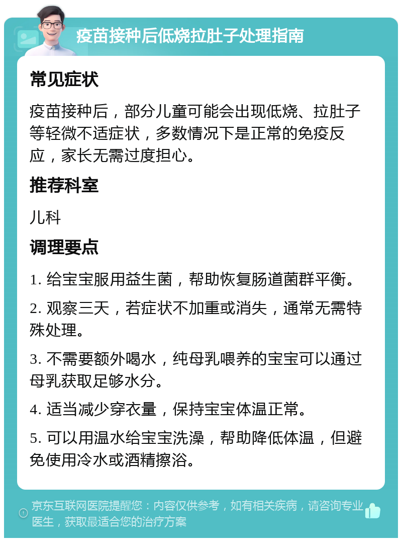 疫苗接种后低烧拉肚子处理指南 常见症状 疫苗接种后，部分儿童可能会出现低烧、拉肚子等轻微不适症状，多数情况下是正常的免疫反应，家长无需过度担心。 推荐科室 儿科 调理要点 1. 给宝宝服用益生菌，帮助恢复肠道菌群平衡。 2. 观察三天，若症状不加重或消失，通常无需特殊处理。 3. 不需要额外喝水，纯母乳喂养的宝宝可以通过母乳获取足够水分。 4. 适当减少穿衣量，保持宝宝体温正常。 5. 可以用温水给宝宝洗澡，帮助降低体温，但避免使用冷水或酒精擦浴。