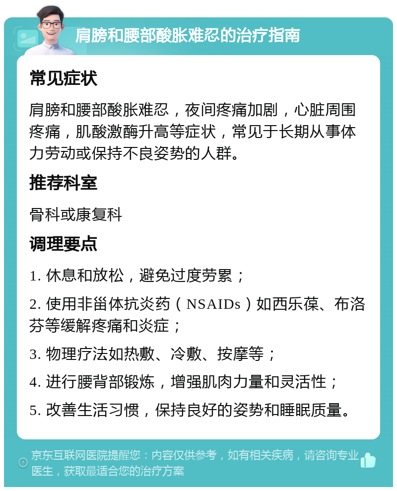 肩膀和腰部酸胀难忍的治疗指南 常见症状 肩膀和腰部酸胀难忍，夜间疼痛加剧，心脏周围疼痛，肌酸激酶升高等症状，常见于长期从事体力劳动或保持不良姿势的人群。 推荐科室 骨科或康复科 调理要点 1. 休息和放松，避免过度劳累； 2. 使用非甾体抗炎药（NSAIDs）如西乐葆、布洛芬等缓解疼痛和炎症； 3. 物理疗法如热敷、冷敷、按摩等； 4. 进行腰背部锻炼，增强肌肉力量和灵活性； 5. 改善生活习惯，保持良好的姿势和睡眠质量。