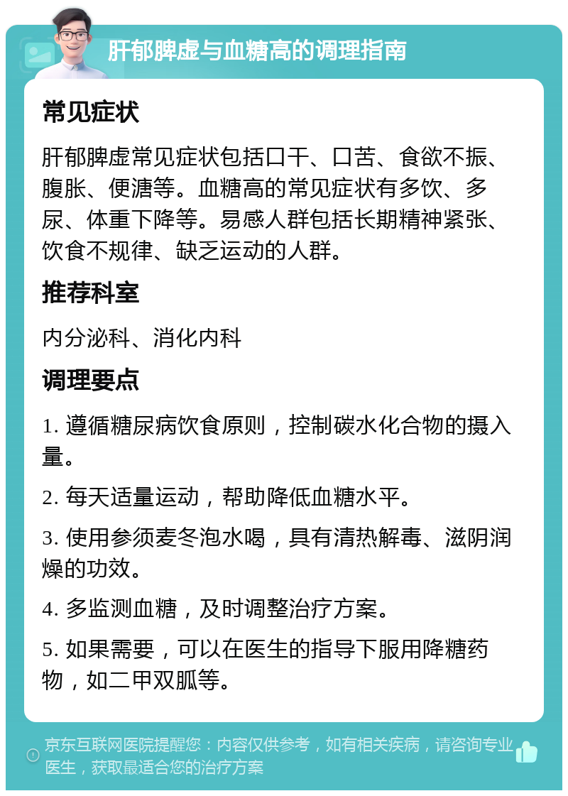 肝郁脾虚与血糖高的调理指南 常见症状 肝郁脾虚常见症状包括口干、口苦、食欲不振、腹胀、便溏等。血糖高的常见症状有多饮、多尿、体重下降等。易感人群包括长期精神紧张、饮食不规律、缺乏运动的人群。 推荐科室 内分泌科、消化内科 调理要点 1. 遵循糖尿病饮食原则，控制碳水化合物的摄入量。 2. 每天适量运动，帮助降低血糖水平。 3. 使用参须麦冬泡水喝，具有清热解毒、滋阴润燥的功效。 4. 多监测血糖，及时调整治疗方案。 5. 如果需要，可以在医生的指导下服用降糖药物，如二甲双胍等。