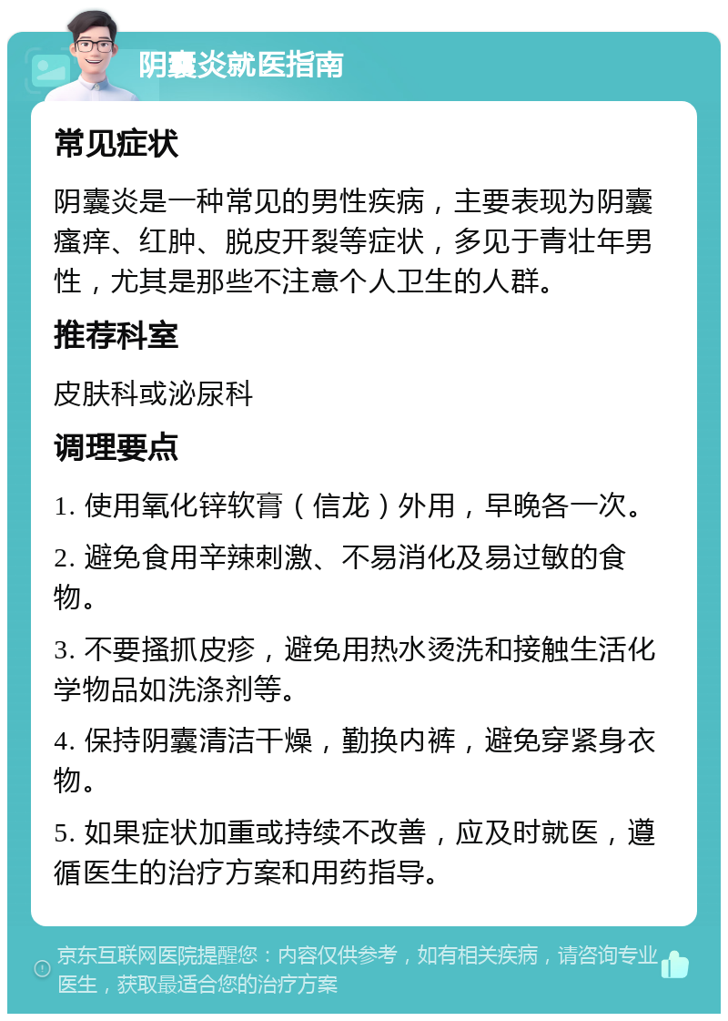 阴囊炎就医指南 常见症状 阴囊炎是一种常见的男性疾病，主要表现为阴囊瘙痒、红肿、脱皮开裂等症状，多见于青壮年男性，尤其是那些不注意个人卫生的人群。 推荐科室 皮肤科或泌尿科 调理要点 1. 使用氧化锌软膏（信龙）外用，早晚各一次。 2. 避免食用辛辣刺激、不易消化及易过敏的食物。 3. 不要搔抓皮疹，避免用热水烫洗和接触生活化学物品如洗涤剂等。 4. 保持阴囊清洁干燥，勤换内裤，避免穿紧身衣物。 5. 如果症状加重或持续不改善，应及时就医，遵循医生的治疗方案和用药指导。