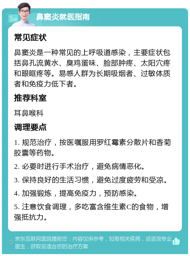 鼻窦炎就医指南 常见症状 鼻窦炎是一种常见的上呼吸道感染，主要症状包括鼻孔流黄水、臭鸡蛋味、脸部肿疼、太阳穴疼和眼眶疼等。易感人群为长期吸烟者、过敏体质者和免疫力低下者。 推荐科室 耳鼻喉科 调理要点 1. 规范治疗，按医嘱服用罗红霉素分散片和香菊胶囊等药物。 2. 必要时进行手术治疗，避免病情恶化。 3. 保持良好的生活习惯，避免过度疲劳和受凉。 4. 加强锻炼，提高免疫力，预防感染。 5. 注意饮食调理，多吃富含维生素C的食物，增强抵抗力。