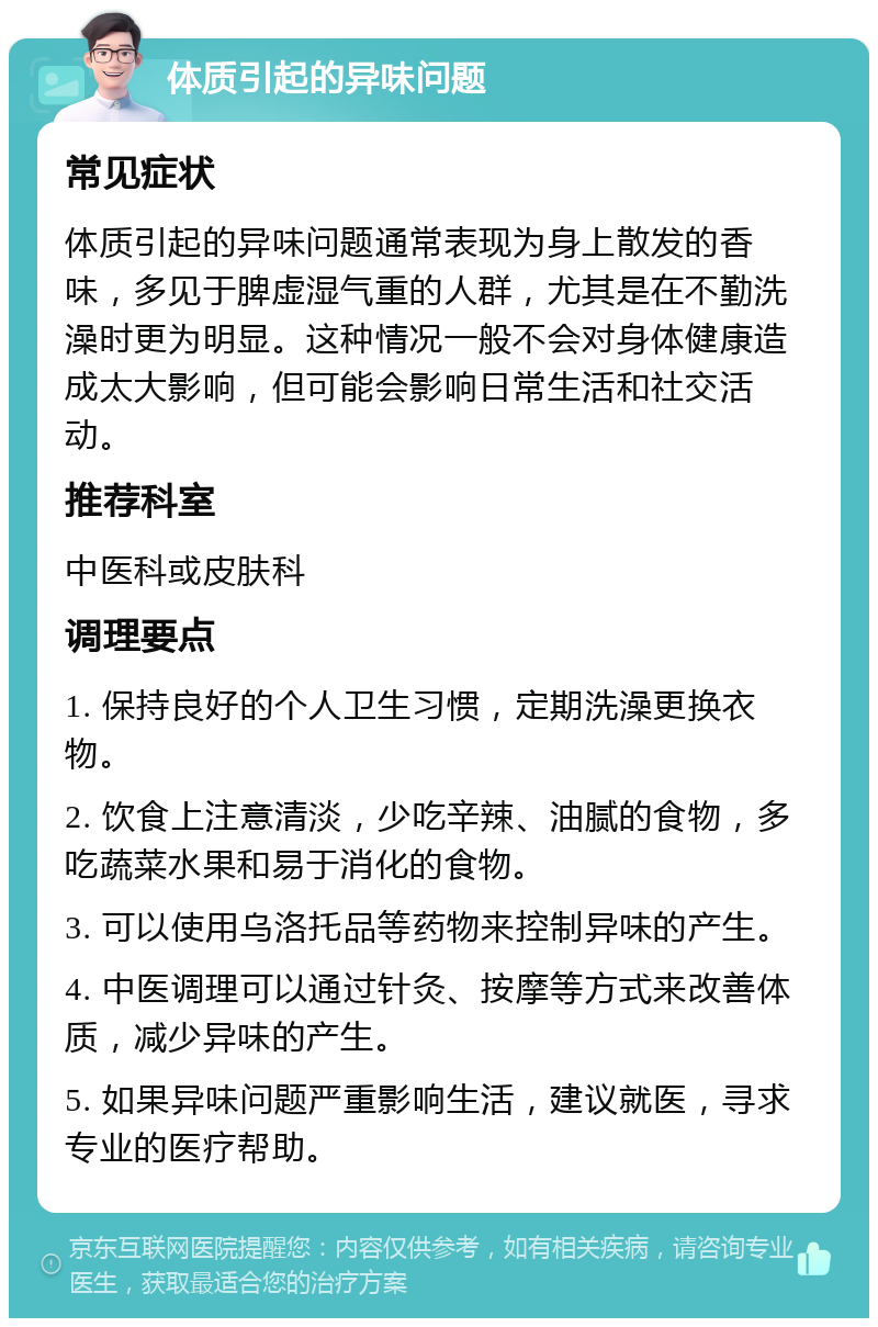 体质引起的异味问题 常见症状 体质引起的异味问题通常表现为身上散发的香味，多见于脾虚湿气重的人群，尤其是在不勤洗澡时更为明显。这种情况一般不会对身体健康造成太大影响，但可能会影响日常生活和社交活动。 推荐科室 中医科或皮肤科 调理要点 1. 保持良好的个人卫生习惯，定期洗澡更换衣物。 2. 饮食上注意清淡，少吃辛辣、油腻的食物，多吃蔬菜水果和易于消化的食物。 3. 可以使用乌洛托品等药物来控制异味的产生。 4. 中医调理可以通过针灸、按摩等方式来改善体质，减少异味的产生。 5. 如果异味问题严重影响生活，建议就医，寻求专业的医疗帮助。