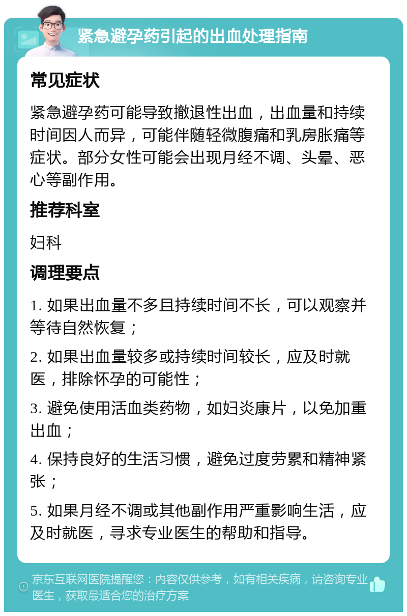 紧急避孕药引起的出血处理指南 常见症状 紧急避孕药可能导致撤退性出血，出血量和持续时间因人而异，可能伴随轻微腹痛和乳房胀痛等症状。部分女性可能会出现月经不调、头晕、恶心等副作用。 推荐科室 妇科 调理要点 1. 如果出血量不多且持续时间不长，可以观察并等待自然恢复； 2. 如果出血量较多或持续时间较长，应及时就医，排除怀孕的可能性； 3. 避免使用活血类药物，如妇炎康片，以免加重出血； 4. 保持良好的生活习惯，避免过度劳累和精神紧张； 5. 如果月经不调或其他副作用严重影响生活，应及时就医，寻求专业医生的帮助和指导。