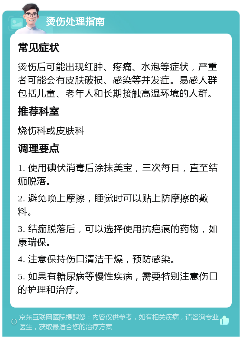 烫伤处理指南 常见症状 烫伤后可能出现红肿、疼痛、水泡等症状，严重者可能会有皮肤破损、感染等并发症。易感人群包括儿童、老年人和长期接触高温环境的人群。 推荐科室 烧伤科或皮肤科 调理要点 1. 使用碘伏消毒后涂抹美宝，三次每日，直至结痂脱落。 2. 避免晚上摩擦，睡觉时可以贴上防摩擦的敷料。 3. 结痂脱落后，可以选择使用抗疤痕的药物，如康瑞保。 4. 注意保持伤口清洁干燥，预防感染。 5. 如果有糖尿病等慢性疾病，需要特别注意伤口的护理和治疗。