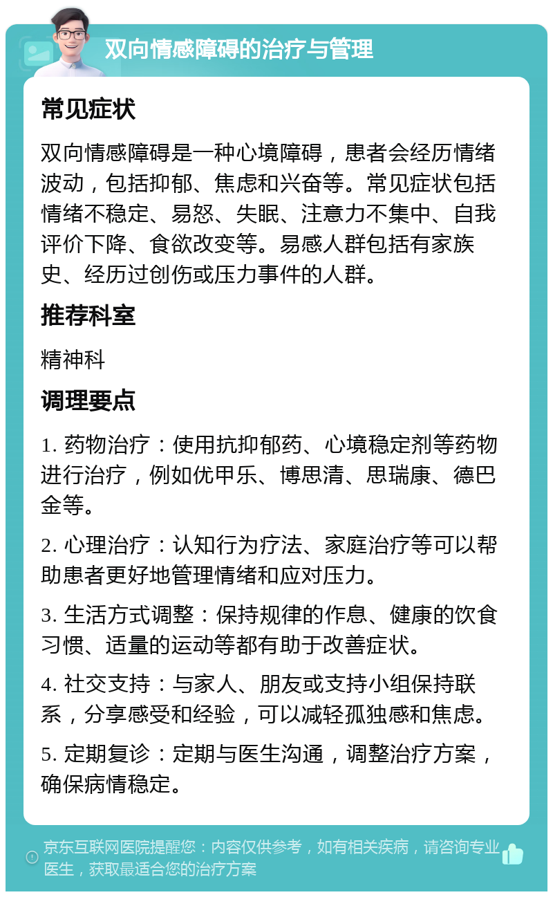 双向情感障碍的治疗与管理 常见症状 双向情感障碍是一种心境障碍，患者会经历情绪波动，包括抑郁、焦虑和兴奋等。常见症状包括情绪不稳定、易怒、失眠、注意力不集中、自我评价下降、食欲改变等。易感人群包括有家族史、经历过创伤或压力事件的人群。 推荐科室 精神科 调理要点 1. 药物治疗：使用抗抑郁药、心境稳定剂等药物进行治疗，例如优甲乐、博思清、思瑞康、德巴金等。 2. 心理治疗：认知行为疗法、家庭治疗等可以帮助患者更好地管理情绪和应对压力。 3. 生活方式调整：保持规律的作息、健康的饮食习惯、适量的运动等都有助于改善症状。 4. 社交支持：与家人、朋友或支持小组保持联系，分享感受和经验，可以减轻孤独感和焦虑。 5. 定期复诊：定期与医生沟通，调整治疗方案，确保病情稳定。