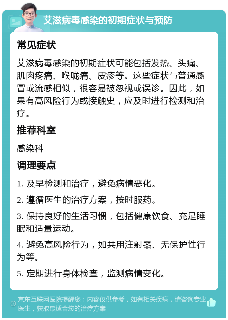 艾滋病毒感染的初期症状与预防 常见症状 艾滋病毒感染的初期症状可能包括发热、头痛、肌肉疼痛、喉咙痛、皮疹等。这些症状与普通感冒或流感相似，很容易被忽视或误诊。因此，如果有高风险行为或接触史，应及时进行检测和治疗。 推荐科室 感染科 调理要点 1. 及早检测和治疗，避免病情恶化。 2. 遵循医生的治疗方案，按时服药。 3. 保持良好的生活习惯，包括健康饮食、充足睡眠和适量运动。 4. 避免高风险行为，如共用注射器、无保护性行为等。 5. 定期进行身体检查，监测病情变化。