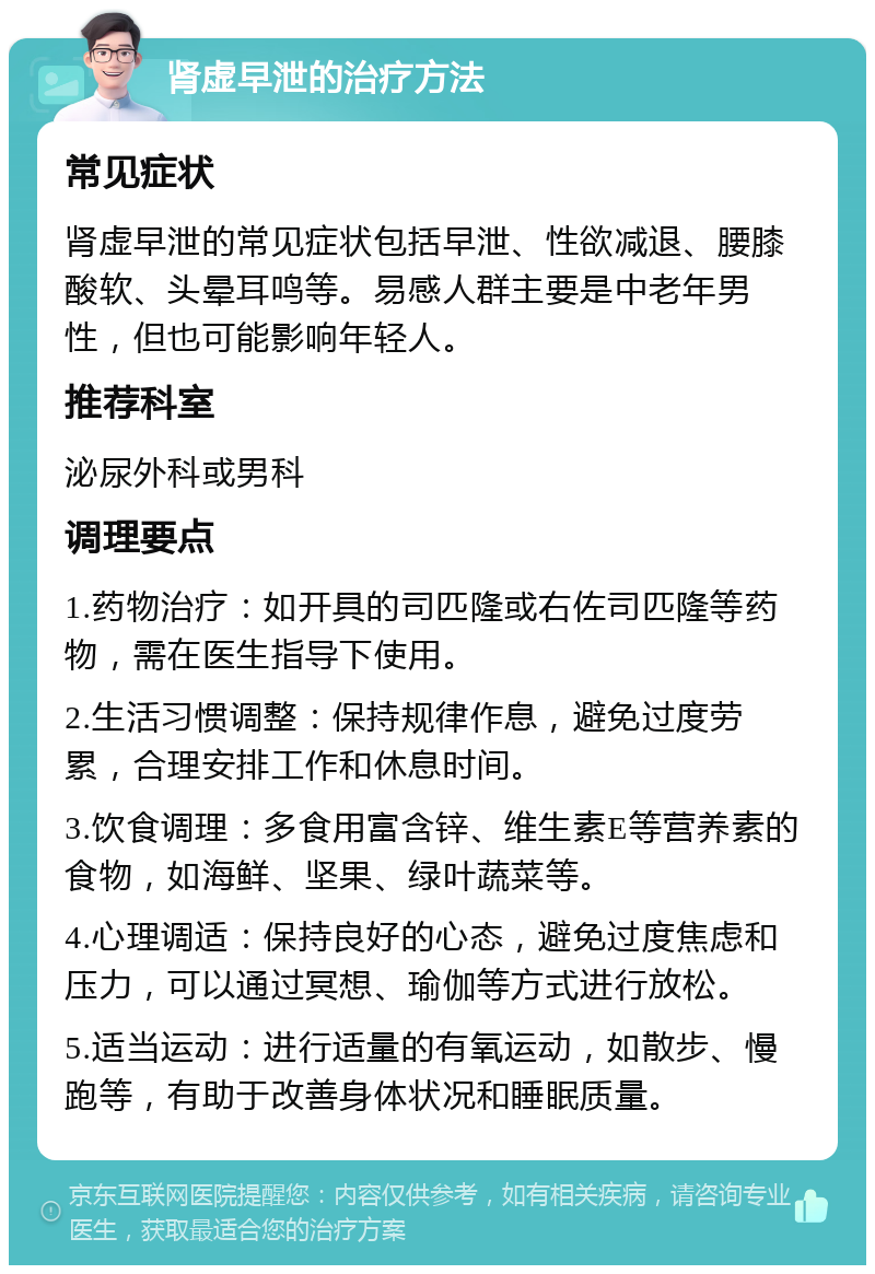 肾虚早泄的治疗方法 常见症状 肾虚早泄的常见症状包括早泄、性欲减退、腰膝酸软、头晕耳鸣等。易感人群主要是中老年男性，但也可能影响年轻人。 推荐科室 泌尿外科或男科 调理要点 1.药物治疗：如开具的司匹隆或右佐司匹隆等药物，需在医生指导下使用。 2.生活习惯调整：保持规律作息，避免过度劳累，合理安排工作和休息时间。 3.饮食调理：多食用富含锌、维生素E等营养素的食物，如海鲜、坚果、绿叶蔬菜等。 4.心理调适：保持良好的心态，避免过度焦虑和压力，可以通过冥想、瑜伽等方式进行放松。 5.适当运动：进行适量的有氧运动，如散步、慢跑等，有助于改善身体状况和睡眠质量。