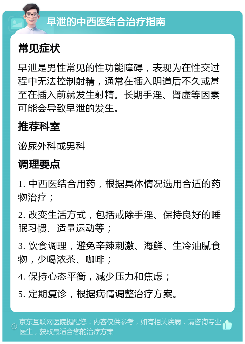 早泄的中西医结合治疗指南 常见症状 早泄是男性常见的性功能障碍，表现为在性交过程中无法控制射精，通常在插入阴道后不久或甚至在插入前就发生射精。长期手淫、肾虚等因素可能会导致早泄的发生。 推荐科室 泌尿外科或男科 调理要点 1. 中西医结合用药，根据具体情况选用合适的药物治疗； 2. 改变生活方式，包括戒除手淫、保持良好的睡眠习惯、适量运动等； 3. 饮食调理，避免辛辣刺激、海鲜、生冷油腻食物，少喝浓茶、咖啡； 4. 保持心态平衡，减少压力和焦虑； 5. 定期复诊，根据病情调整治疗方案。