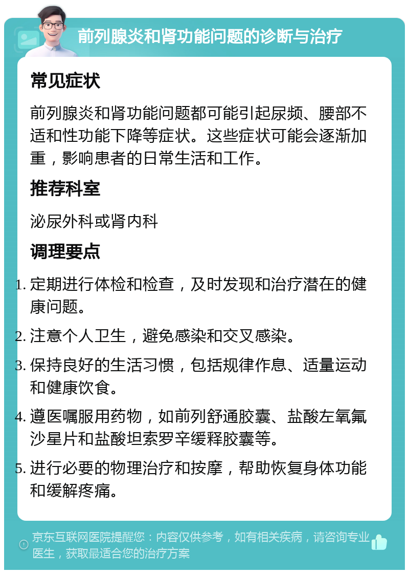 前列腺炎和肾功能问题的诊断与治疗 常见症状 前列腺炎和肾功能问题都可能引起尿频、腰部不适和性功能下降等症状。这些症状可能会逐渐加重，影响患者的日常生活和工作。 推荐科室 泌尿外科或肾内科 调理要点 定期进行体检和检查，及时发现和治疗潜在的健康问题。 注意个人卫生，避免感染和交叉感染。 保持良好的生活习惯，包括规律作息、适量运动和健康饮食。 遵医嘱服用药物，如前列舒通胶囊、盐酸左氧氟沙星片和盐酸坦索罗辛缓释胶囊等。 进行必要的物理治疗和按摩，帮助恢复身体功能和缓解疼痛。