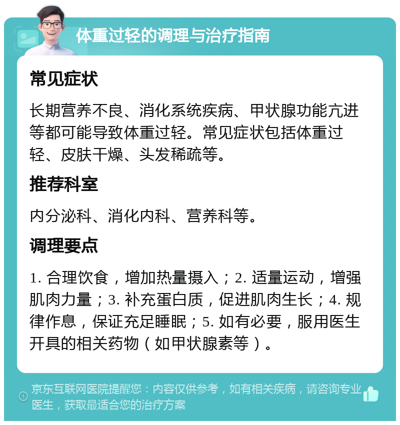 体重过轻的调理与治疗指南 常见症状 长期营养不良、消化系统疾病、甲状腺功能亢进等都可能导致体重过轻。常见症状包括体重过轻、皮肤干燥、头发稀疏等。 推荐科室 内分泌科、消化内科、营养科等。 调理要点 1. 合理饮食，增加热量摄入；2. 适量运动，增强肌肉力量；3. 补充蛋白质，促进肌肉生长；4. 规律作息，保证充足睡眠；5. 如有必要，服用医生开具的相关药物（如甲状腺素等）。