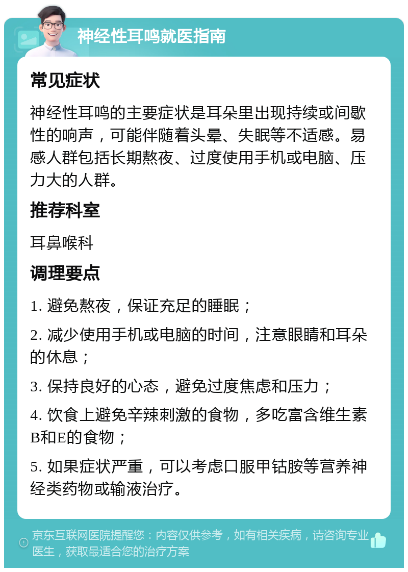 神经性耳鸣就医指南 常见症状 神经性耳鸣的主要症状是耳朵里出现持续或间歇性的响声，可能伴随着头晕、失眠等不适感。易感人群包括长期熬夜、过度使用手机或电脑、压力大的人群。 推荐科室 耳鼻喉科 调理要点 1. 避免熬夜，保证充足的睡眠； 2. 减少使用手机或电脑的时间，注意眼睛和耳朵的休息； 3. 保持良好的心态，避免过度焦虑和压力； 4. 饮食上避免辛辣刺激的食物，多吃富含维生素B和E的食物； 5. 如果症状严重，可以考虑口服甲钴胺等营养神经类药物或输液治疗。