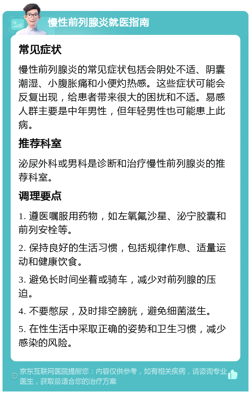 慢性前列腺炎就医指南 常见症状 慢性前列腺炎的常见症状包括会阴处不适、阴囊潮湿、小腹胀痛和小便灼热感。这些症状可能会反复出现，给患者带来很大的困扰和不适。易感人群主要是中年男性，但年轻男性也可能患上此病。 推荐科室 泌尿外科或男科是诊断和治疗慢性前列腺炎的推荐科室。 调理要点 1. 遵医嘱服用药物，如左氧氟沙星、泌宁胶囊和前列安栓等。 2. 保持良好的生活习惯，包括规律作息、适量运动和健康饮食。 3. 避免长时间坐着或骑车，减少对前列腺的压迫。 4. 不要憋尿，及时排空膀胱，避免细菌滋生。 5. 在性生活中采取正确的姿势和卫生习惯，减少感染的风险。