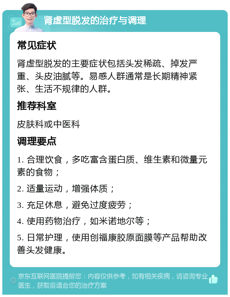 肾虚型脱发的治疗与调理 常见症状 肾虚型脱发的主要症状包括头发稀疏、掉发严重、头皮油腻等。易感人群通常是长期精神紧张、生活不规律的人群。 推荐科室 皮肤科或中医科 调理要点 1. 合理饮食，多吃富含蛋白质、维生素和微量元素的食物； 2. 适量运动，增强体质； 3. 充足休息，避免过度疲劳； 4. 使用药物治疗，如米诺地尔等； 5. 日常护理，使用创福康胶原面膜等产品帮助改善头发健康。