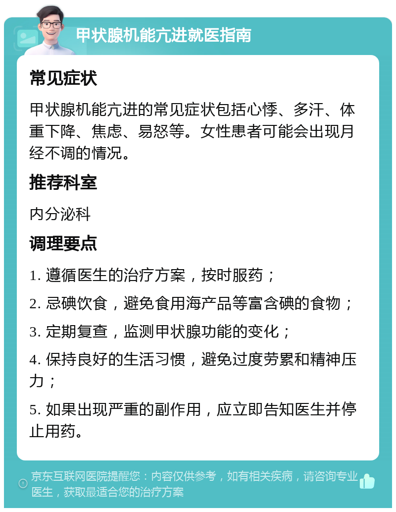 甲状腺机能亢进就医指南 常见症状 甲状腺机能亢进的常见症状包括心悸、多汗、体重下降、焦虑、易怒等。女性患者可能会出现月经不调的情况。 推荐科室 内分泌科 调理要点 1. 遵循医生的治疗方案，按时服药； 2. 忌碘饮食，避免食用海产品等富含碘的食物； 3. 定期复查，监测甲状腺功能的变化； 4. 保持良好的生活习惯，避免过度劳累和精神压力； 5. 如果出现严重的副作用，应立即告知医生并停止用药。