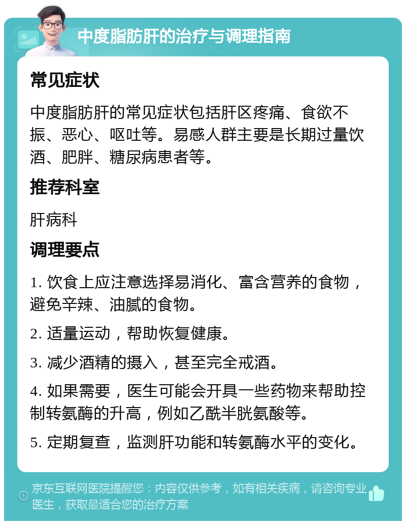 中度脂肪肝的治疗与调理指南 常见症状 中度脂肪肝的常见症状包括肝区疼痛、食欲不振、恶心、呕吐等。易感人群主要是长期过量饮酒、肥胖、糖尿病患者等。 推荐科室 肝病科 调理要点 1. 饮食上应注意选择易消化、富含营养的食物，避免辛辣、油腻的食物。 2. 适量运动，帮助恢复健康。 3. 减少酒精的摄入，甚至完全戒酒。 4. 如果需要，医生可能会开具一些药物来帮助控制转氨酶的升高，例如乙酰半胱氨酸等。 5. 定期复查，监测肝功能和转氨酶水平的变化。