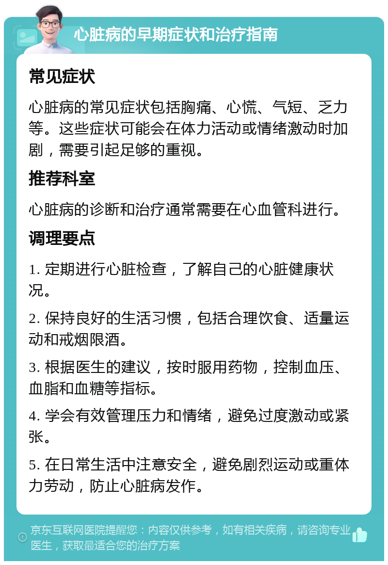 心脏病的早期症状和治疗指南 常见症状 心脏病的常见症状包括胸痛、心慌、气短、乏力等。这些症状可能会在体力活动或情绪激动时加剧，需要引起足够的重视。 推荐科室 心脏病的诊断和治疗通常需要在心血管科进行。 调理要点 1. 定期进行心脏检查，了解自己的心脏健康状况。 2. 保持良好的生活习惯，包括合理饮食、适量运动和戒烟限酒。 3. 根据医生的建议，按时服用药物，控制血压、血脂和血糖等指标。 4. 学会有效管理压力和情绪，避免过度激动或紧张。 5. 在日常生活中注意安全，避免剧烈运动或重体力劳动，防止心脏病发作。