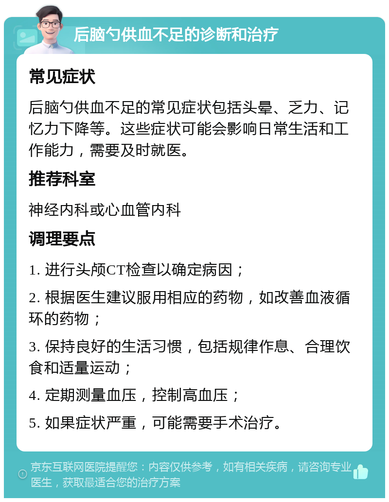 后脑勺供血不足的诊断和治疗 常见症状 后脑勺供血不足的常见症状包括头晕、乏力、记忆力下降等。这些症状可能会影响日常生活和工作能力，需要及时就医。 推荐科室 神经内科或心血管内科 调理要点 1. 进行头颅CT检查以确定病因； 2. 根据医生建议服用相应的药物，如改善血液循环的药物； 3. 保持良好的生活习惯，包括规律作息、合理饮食和适量运动； 4. 定期测量血压，控制高血压； 5. 如果症状严重，可能需要手术治疗。