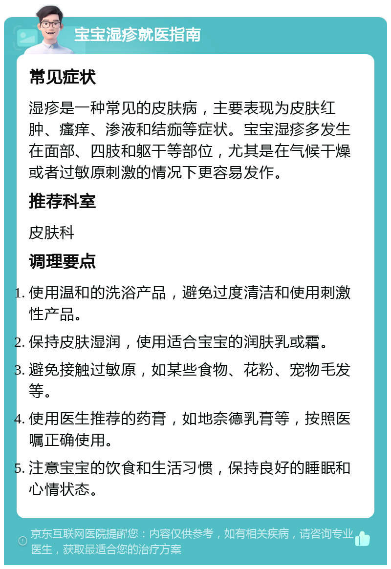 宝宝湿疹就医指南 常见症状 湿疹是一种常见的皮肤病，主要表现为皮肤红肿、瘙痒、渗液和结痂等症状。宝宝湿疹多发生在面部、四肢和躯干等部位，尤其是在气候干燥或者过敏原刺激的情况下更容易发作。 推荐科室 皮肤科 调理要点 使用温和的洗浴产品，避免过度清洁和使用刺激性产品。 保持皮肤湿润，使用适合宝宝的润肤乳或霜。 避免接触过敏原，如某些食物、花粉、宠物毛发等。 使用医生推荐的药膏，如地奈德乳膏等，按照医嘱正确使用。 注意宝宝的饮食和生活习惯，保持良好的睡眠和心情状态。