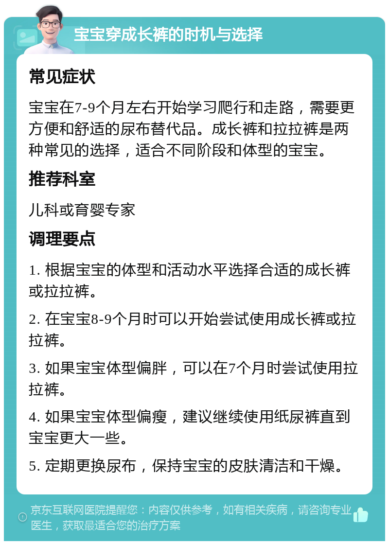 宝宝穿成长裤的时机与选择 常见症状 宝宝在7-9个月左右开始学习爬行和走路，需要更方便和舒适的尿布替代品。成长裤和拉拉裤是两种常见的选择，适合不同阶段和体型的宝宝。 推荐科室 儿科或育婴专家 调理要点 1. 根据宝宝的体型和活动水平选择合适的成长裤或拉拉裤。 2. 在宝宝8-9个月时可以开始尝试使用成长裤或拉拉裤。 3. 如果宝宝体型偏胖，可以在7个月时尝试使用拉拉裤。 4. 如果宝宝体型偏瘦，建议继续使用纸尿裤直到宝宝更大一些。 5. 定期更换尿布，保持宝宝的皮肤清洁和干燥。