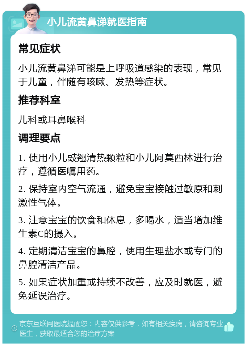 小儿流黄鼻涕就医指南 常见症状 小儿流黄鼻涕可能是上呼吸道感染的表现，常见于儿童，伴随有咳嗽、发热等症状。 推荐科室 儿科或耳鼻喉科 调理要点 1. 使用小儿豉翘清热颗粒和小儿阿莫西林进行治疗，遵循医嘱用药。 2. 保持室内空气流通，避免宝宝接触过敏原和刺激性气体。 3. 注意宝宝的饮食和休息，多喝水，适当增加维生素C的摄入。 4. 定期清洁宝宝的鼻腔，使用生理盐水或专门的鼻腔清洁产品。 5. 如果症状加重或持续不改善，应及时就医，避免延误治疗。