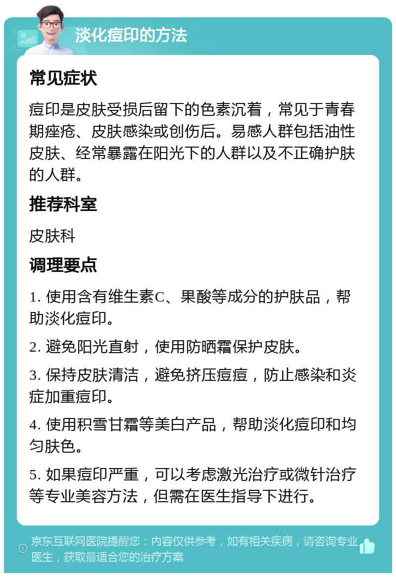 淡化痘印的方法 常见症状 痘印是皮肤受损后留下的色素沉着，常见于青春期痤疮、皮肤感染或创伤后。易感人群包括油性皮肤、经常暴露在阳光下的人群以及不正确护肤的人群。 推荐科室 皮肤科 调理要点 1. 使用含有维生素C、果酸等成分的护肤品，帮助淡化痘印。 2. 避免阳光直射，使用防晒霜保护皮肤。 3. 保持皮肤清洁，避免挤压痘痘，防止感染和炎症加重痘印。 4. 使用积雪甘霜等美白产品，帮助淡化痘印和均匀肤色。 5. 如果痘印严重，可以考虑激光治疗或微针治疗等专业美容方法，但需在医生指导下进行。