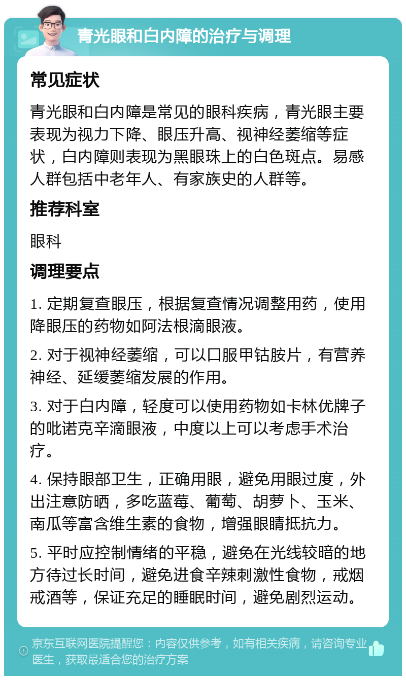 青光眼和白内障的治疗与调理 常见症状 青光眼和白内障是常见的眼科疾病，青光眼主要表现为视力下降、眼压升高、视神经萎缩等症状，白内障则表现为黑眼珠上的白色斑点。易感人群包括中老年人、有家族史的人群等。 推荐科室 眼科 调理要点 1. 定期复查眼压，根据复查情况调整用药，使用降眼压的药物如阿法根滴眼液。 2. 对于视神经萎缩，可以口服甲钴胺片，有营养神经、延缓萎缩发展的作用。 3. 对于白内障，轻度可以使用药物如卡林优牌子的吡诺克辛滴眼液，中度以上可以考虑手术治疗。 4. 保持眼部卫生，正确用眼，避免用眼过度，外出注意防晒，多吃蓝莓、葡萄、胡萝卜、玉米、南瓜等富含维生素的食物，增强眼睛抵抗力。 5. 平时应控制情绪的平稳，避免在光线较暗的地方待过长时间，避免进食辛辣刺激性食物，戒烟戒酒等，保证充足的睡眠时间，避免剧烈运动。