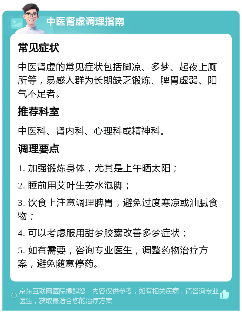 中医肾虚调理指南 常见症状 中医肾虚的常见症状包括脚凉、多梦、起夜上厕所等，易感人群为长期缺乏锻炼、脾胃虚弱、阳气不足者。 推荐科室 中医科、肾内科、心理科或精神科。 调理要点 1. 加强锻炼身体，尤其是上午晒太阳； 2. 睡前用艾叶生姜水泡脚； 3. 饮食上注意调理脾胃，避免过度寒凉或油腻食物； 4. 可以考虑服用甜梦胶囊改善多梦症状； 5. 如有需要，咨询专业医生，调整药物治疗方案，避免随意停药。