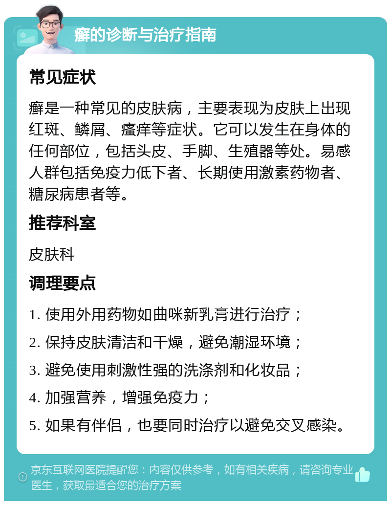 癣的诊断与治疗指南 常见症状 癣是一种常见的皮肤病，主要表现为皮肤上出现红斑、鳞屑、瘙痒等症状。它可以发生在身体的任何部位，包括头皮、手脚、生殖器等处。易感人群包括免疫力低下者、长期使用激素药物者、糖尿病患者等。 推荐科室 皮肤科 调理要点 1. 使用外用药物如曲咪新乳膏进行治疗； 2. 保持皮肤清洁和干燥，避免潮湿环境； 3. 避免使用刺激性强的洗涤剂和化妆品； 4. 加强营养，增强免疫力； 5. 如果有伴侣，也要同时治疗以避免交叉感染。