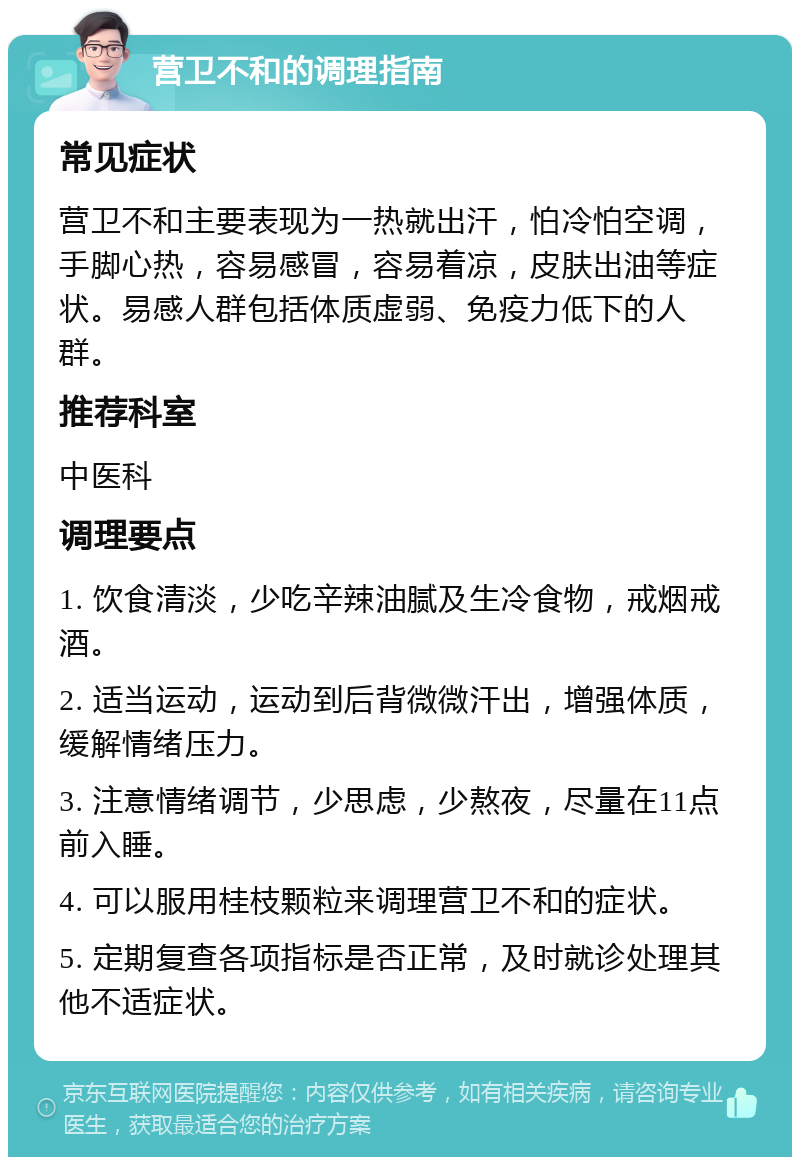 营卫不和的调理指南 常见症状 营卫不和主要表现为一热就出汗，怕冷怕空调，手脚心热，容易感冒，容易着凉，皮肤出油等症状。易感人群包括体质虚弱、免疫力低下的人群。 推荐科室 中医科 调理要点 1. 饮食清淡，少吃辛辣油腻及生冷食物，戒烟戒酒。 2. 适当运动，运动到后背微微汗出，增强体质，缓解情绪压力。 3. 注意情绪调节，少思虑，少熬夜，尽量在11点前入睡。 4. 可以服用桂枝颗粒来调理营卫不和的症状。 5. 定期复查各项指标是否正常，及时就诊处理其他不适症状。