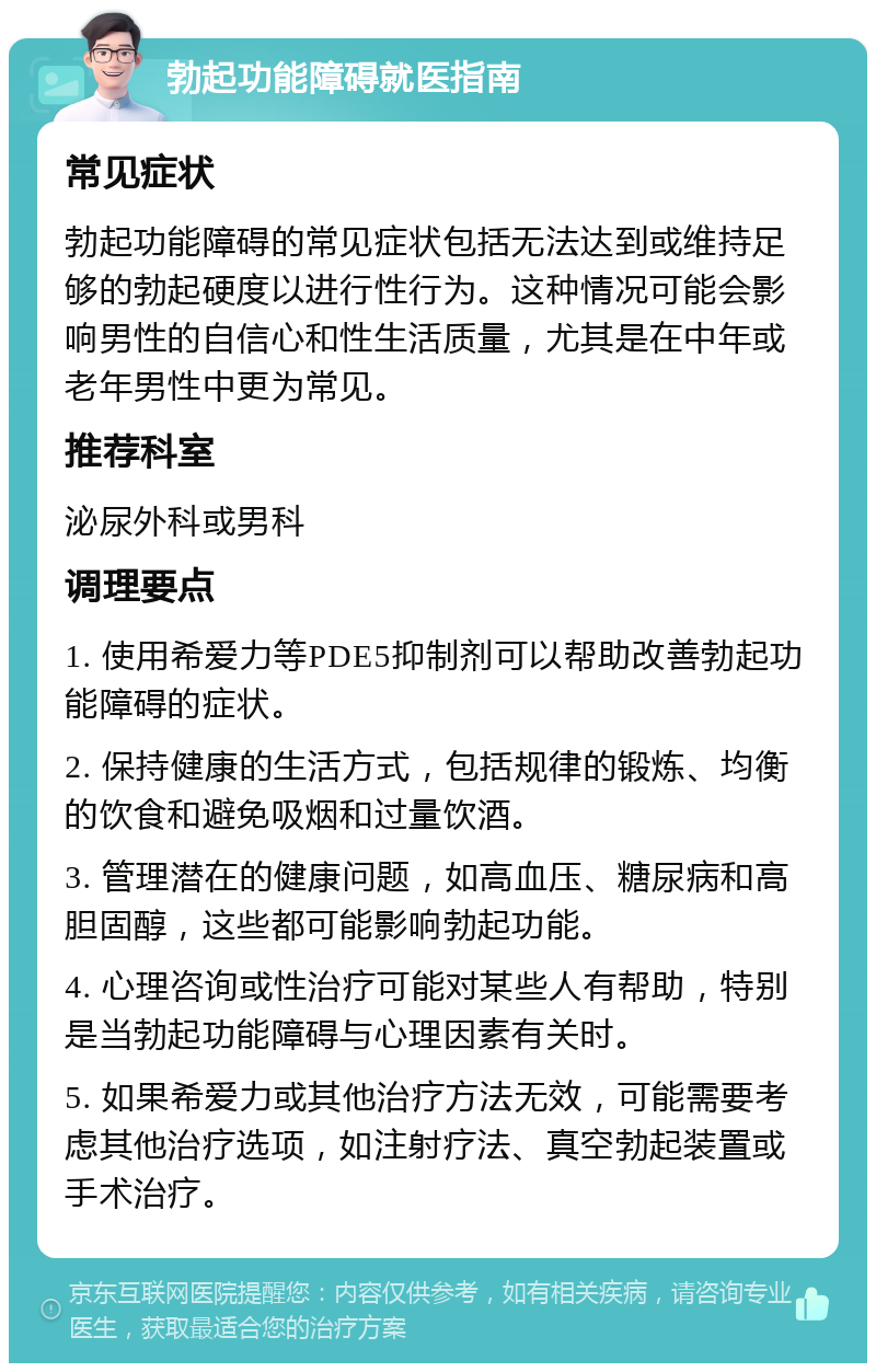 勃起功能障碍就医指南 常见症状 勃起功能障碍的常见症状包括无法达到或维持足够的勃起硬度以进行性行为。这种情况可能会影响男性的自信心和性生活质量，尤其是在中年或老年男性中更为常见。 推荐科室 泌尿外科或男科 调理要点 1. 使用希爱力等PDE5抑制剂可以帮助改善勃起功能障碍的症状。 2. 保持健康的生活方式，包括规律的锻炼、均衡的饮食和避免吸烟和过量饮酒。 3. 管理潜在的健康问题，如高血压、糖尿病和高胆固醇，这些都可能影响勃起功能。 4. 心理咨询或性治疗可能对某些人有帮助，特别是当勃起功能障碍与心理因素有关时。 5. 如果希爱力或其他治疗方法无效，可能需要考虑其他治疗选项，如注射疗法、真空勃起装置或手术治疗。