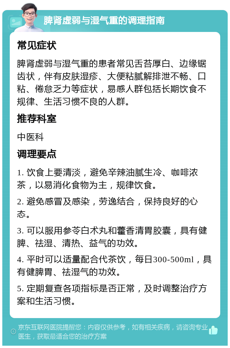 脾肾虚弱与湿气重的调理指南 常见症状 脾肾虚弱与湿气重的患者常见舌苔厚白、边缘锯齿状，伴有皮肤湿疹、大便粘腻解排泄不畅、口粘、倦怠乏力等症状，易感人群包括长期饮食不规律、生活习惯不良的人群。 推荐科室 中医科 调理要点 1. 饮食上要清淡，避免辛辣油腻生冷、咖啡浓茶，以易消化食物为主，规律饮食。 2. 避免感冒及感染，劳逸结合，保持良好的心态。 3. 可以服用参苓白术丸和藿香清胃胶囊，具有健脾、祛湿、清热、益气的功效。 4. 平时可以适量配合代茶饮，每日300-500ml，具有健脾胃、祛湿气的功效。 5. 定期复查各项指标是否正常，及时调整治疗方案和生活习惯。