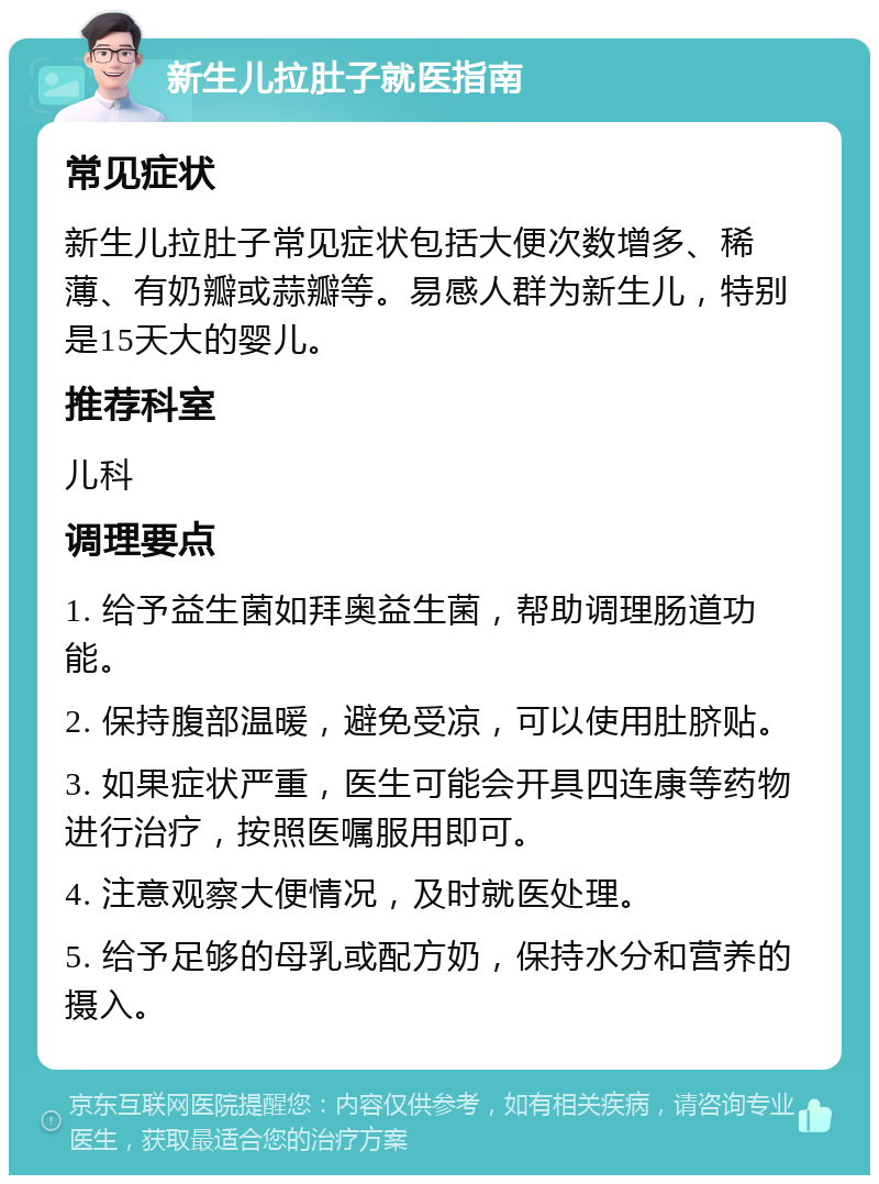 新生儿拉肚子就医指南 常见症状 新生儿拉肚子常见症状包括大便次数增多、稀薄、有奶瓣或蒜瓣等。易感人群为新生儿，特别是15天大的婴儿。 推荐科室 儿科 调理要点 1. 给予益生菌如拜奥益生菌，帮助调理肠道功能。 2. 保持腹部温暖，避免受凉，可以使用肚脐贴。 3. 如果症状严重，医生可能会开具四连康等药物进行治疗，按照医嘱服用即可。 4. 注意观察大便情况，及时就医处理。 5. 给予足够的母乳或配方奶，保持水分和营养的摄入。